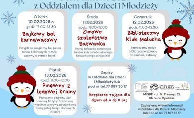 Plakat informacyjny w jasnoniebieskiej, zimowej kolorystyce z motywami śnieżynek i rysunkowymi pingwinami. Tytuł plakatu brzmi: „Ferie zimowe 2026 z Oddziałem dla Dzieci i Młodzieży”.

Plakat przedstawia harmonogram bezpłatnych zajęć dla dzieci w wieku od 4 do 8 lat, odbywających się w lutym 2026 roku.

We wtorek 10 lutego 2026 roku w godzinach od 17:00 do 18:30 zaplanowano wydarzenie pod nazwą „Bajkowy bal karnawałowy”, obejmujące taniec, kolorowe maski i zabawy inspirowane bajkami.

W środę 11 lutego 2026 roku w godzinach od 11:00 do 12:00 odbędą się zajęcia „Zimowe szaleństwo Bałwanka”, podczas których dzieci poznają bałwanka, będą tańczyć i stworzą własną postać bałwankową.

W czwartek 12 lutego 2026 roku w godzinach od 11:00 do 12:30 zaplanowano „Biblioteczny Klub Malucha”, zachęcający do zimowej zabawy z wykorzystaniem bibliotecznych skarbów.

W piątek 13 lutego 2026 roku w godzinach od 11:00 do 12:00 odbędą się zajęcia „Pingwiny z lodowej krainy”, podczas których dzieci poznają pingwiny i Arktykę oraz stworzą wspólną, kolorową zimową krainę.

Na plakacie znajduje się informacja, że zapisy prowadzone są w Oddziale dla Dzieci i Młodzieży lub telefonicznie pod numerem 77 887 35 17. Podkreślono, że zajęcia są bezpłatne.

Na dole plakatu umieszczono informację, że udział w zajęciach jest równoznaczny z wyrażeniem zgody na upublicznianie wizerunku.

W prawym dolnym rogu widnieją logotypy organizatorów oraz informacja o miejscu wydarzeń: Miejsko-Gminna Biblioteka Publiczna, ulica Marka Prawego 21, Strzelce Opolskie.
